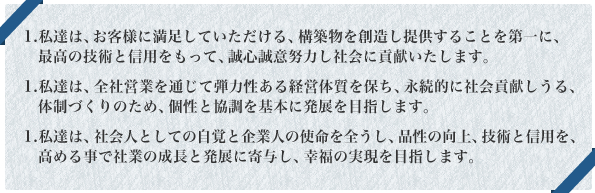 1.	私達は、お客様に満足していただける、構築物を創造し提供することを第一に、最高の技術と信用をもって、誠心誠意努力し社会に貢献いたします。1.	私達は、全社営業を通じて弾力性ある経営体質を保ち、永続的に社会貢献しうる、体制づくりのため、個性と協調を基本に発展を目指します。1.	私達は、社会人としての自覚と企業人の使命を全うし、品性の向上、技術と信用を、高める事で社業の成長と発展に寄与し、幸福の実現を目指します。