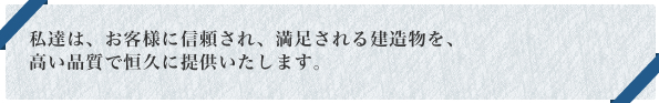 私達は、お客様に信頼され、満足される建造物を、高い品質で恒久に提供いたします。